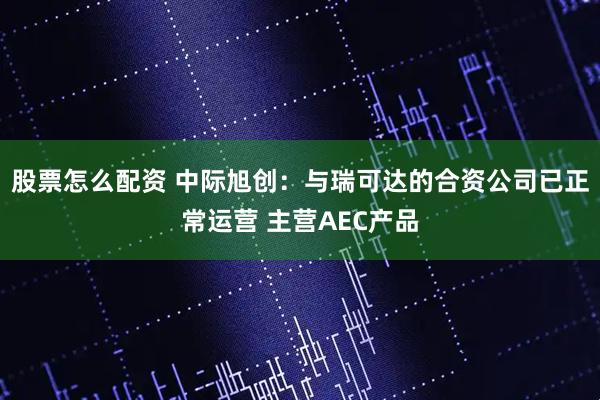 股票怎么配资 中际旭创：与瑞可达的合资公司已正常运营 主营AEC产品