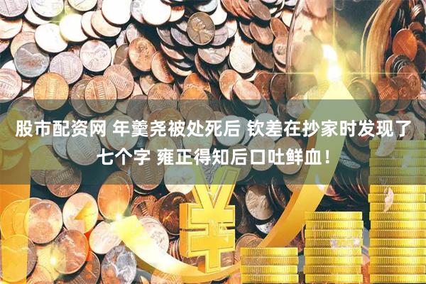 股市配资网 年羹尧被处死后 钦差在抄家时发现了七个字 雍正得知后口吐鲜血！