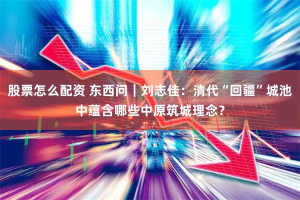 股票怎么配资 东西问｜刘志佳：清代“回疆”城池中蕴含哪些中原筑城理念？