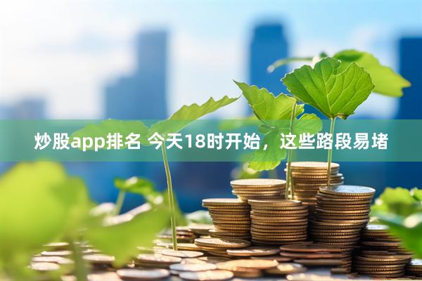 炒股app排名 今天18时开始，这些路段易堵