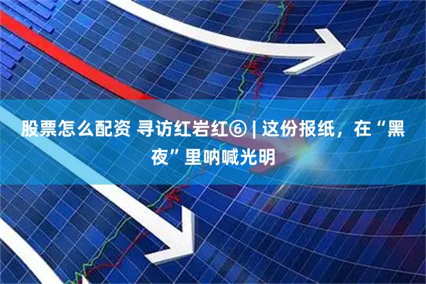 股票怎么配资 寻访红岩红⑥ | 这份报纸，在“黑夜”里呐喊光明