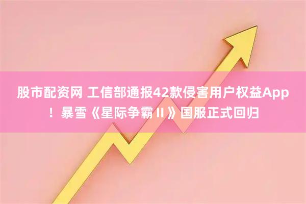 股市配资网 工信部通报42款侵害用户权益App！暴雪《星际争霸Ⅱ》国服正式回归