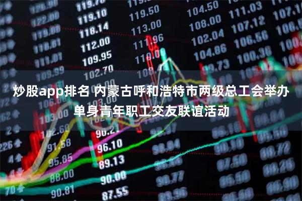 炒股app排名 内蒙古呼和浩特市两级总工会举办单身青年职工交友联谊活动