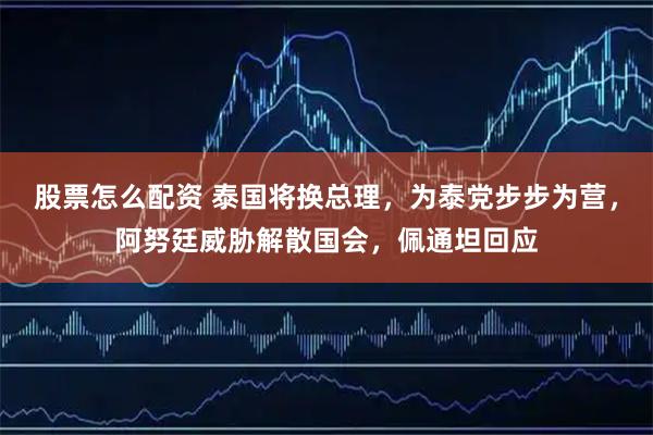 股票怎么配资 泰国将换总理，为泰党步步为营，阿努廷威胁解散国会，佩通坦回应