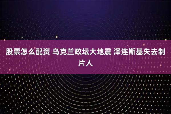 股票怎么配资 乌克兰政坛大地震 泽连斯基失去制片人