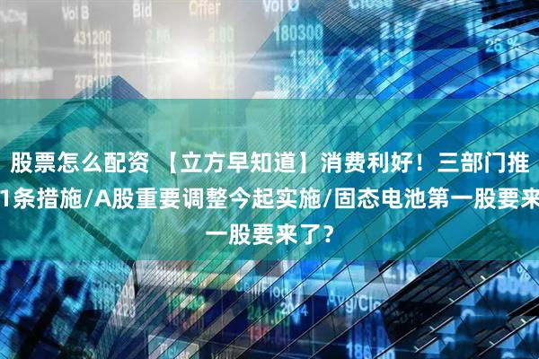 股票怎么配资 【立方早知道】消费利好！三部门推出11条措施/A股重要调整今起实施/固态电池第一股要来了？