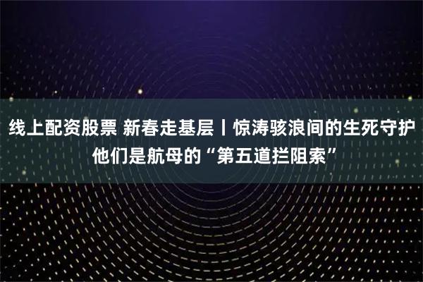 线上配资股票 新春走基层丨惊涛骇浪间的生死守护 他们是航母的“第五道拦阻索”