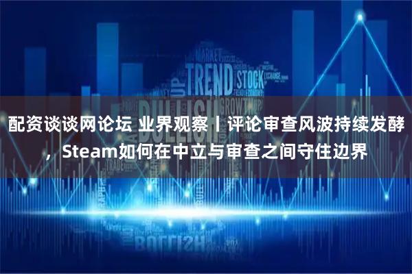 配资谈谈网论坛 业界观察丨评论审查风波持续发酵，Steam如何在中立与审查之间守住边界