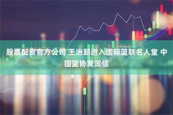 股票配资官方公司 王治郅进入国际篮联名人堂 中国篮协发贺信