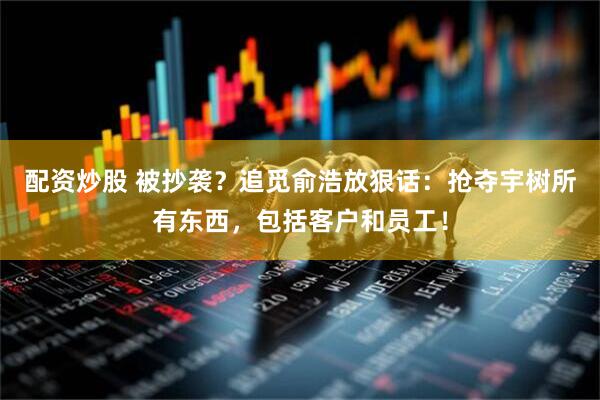 配资炒股 被抄袭？追觅俞浩放狠话：抢夺宇树所有东西，包括客户和员工！