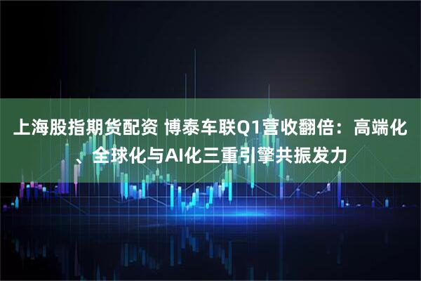 上海股指期货配资 博泰车联Q1营收翻倍：高端化、全球化与AI化三重引擎共振发力