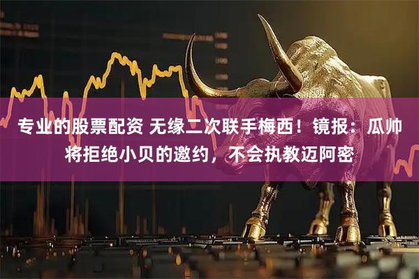专业的股票配资 无缘二次联手梅西！镜报：瓜帅将拒绝小贝的邀约，不会执教迈阿密