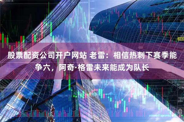 股票配资公司开户网站 老雷：相信热刺下赛季能争六，阿奇·格雷未来能成为队长