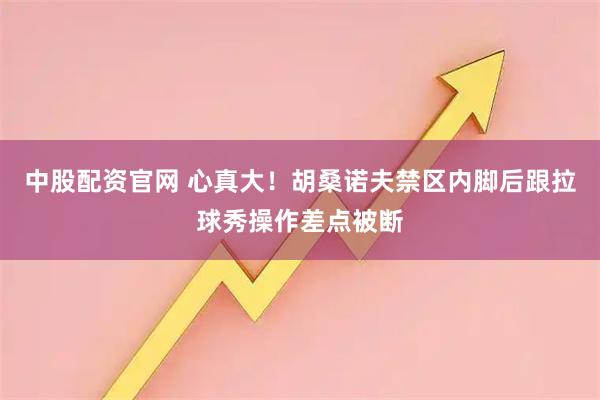 中股配资官网 心真大！胡桑诺夫禁区内脚后跟拉球秀操作差点被断