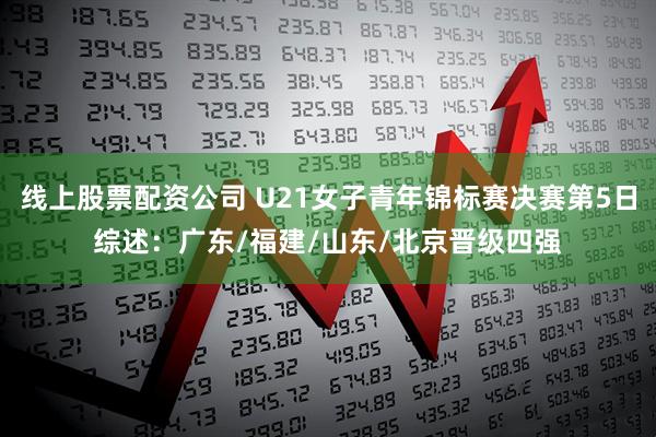 线上股票配资公司 U21女子青年锦标赛决赛第5日综述：广东/福建/山东/北京晋级四强