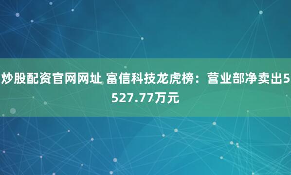 炒股配资官网网址 富信科技龙虎榜：营业部净卖出5527.77万元