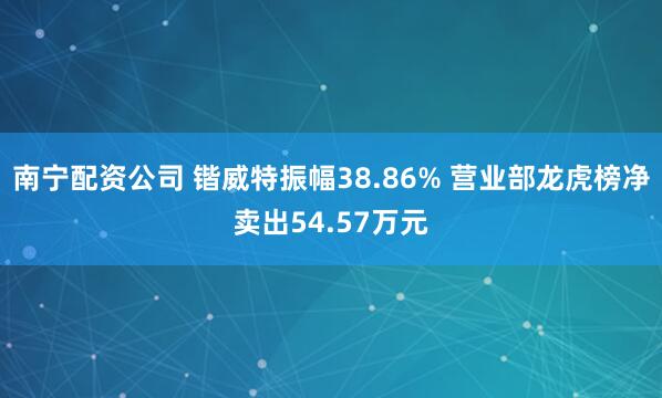 南宁配资公司 锴威特振幅38.86% 营业部龙虎榜净卖出54.57万元